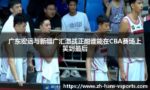 广东宏远与新疆广汇激战正酣谁能在CBA赛场上笑到最后